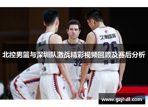 北控男篮与深圳队激战精彩视频回顾及赛后分析