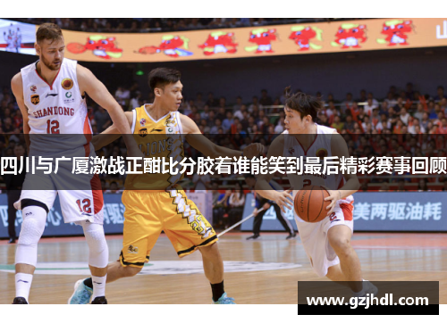 四川与广厦激战正酣比分胶着谁能笑到最后精彩赛事回顾