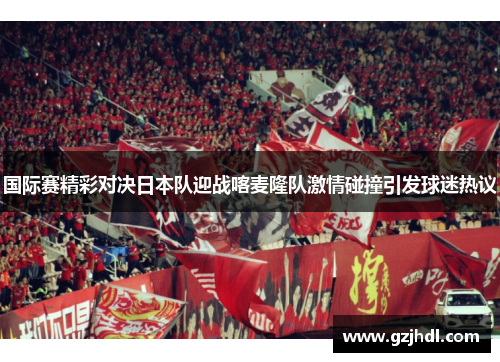 国际赛精彩对决日本队迎战喀麦隆队激情碰撞引发球迷热议