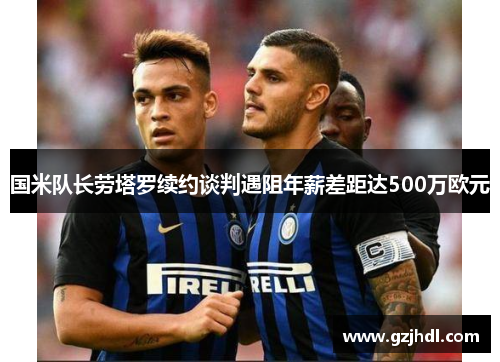 国米队长劳塔罗续约谈判遇阻年薪差距达500万欧元