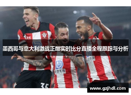 墨西哥与意大利激战正酣实时比分直播全程跟踪与分析