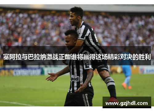 塞阿拉与巴拉纳激战正酣谁将赢得这场精彩对决的胜利