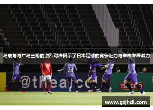 岛鹿角与广岛三箭的激烈对决揭示了日本足球的竞争魅力与未来发展潜力