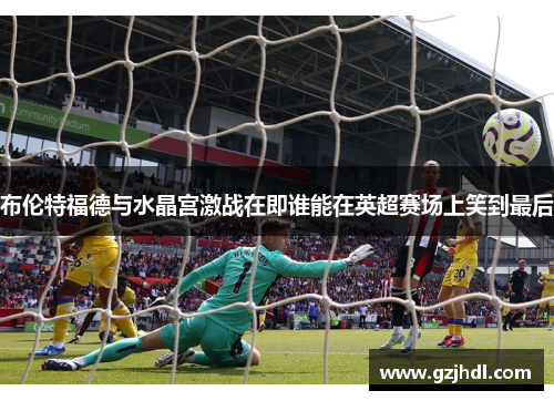 布伦特福德与水晶宫激战在即谁能在英超赛场上笑到最后
