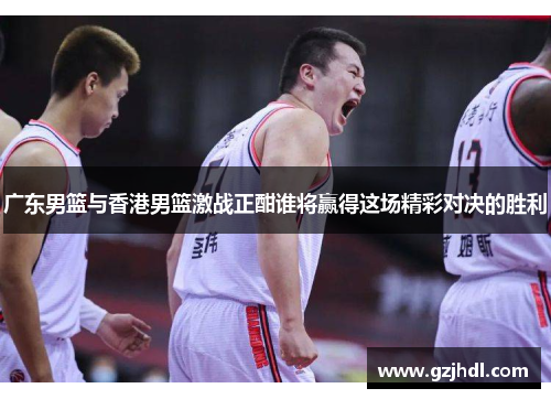 广东男篮与香港男篮激战正酣谁将赢得这场精彩对决的胜利