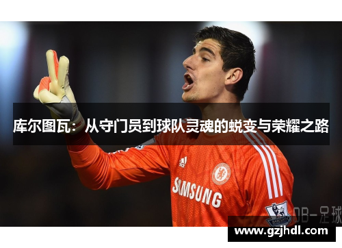 库尔图瓦：从守门员到球队灵魂的蜕变与荣耀之路