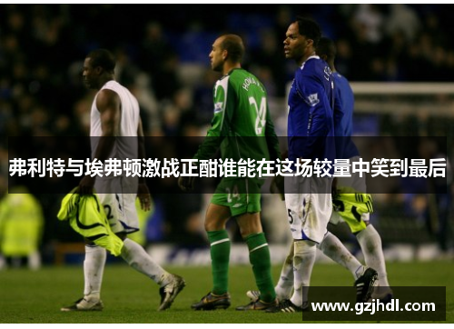 弗利特与埃弗顿激战正酣谁能在这场较量中笑到最后