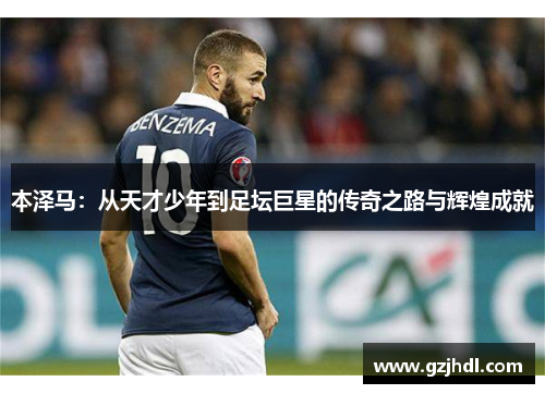 本泽马：从天才少年到足坛巨星的传奇之路与辉煌成就